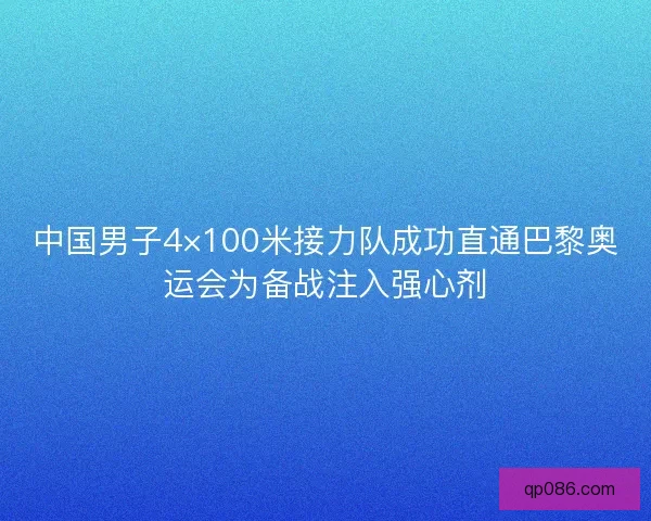 中国男子4×100米接力队成功直通巴黎奥运会为备战注入强心剂