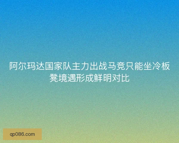 阿尔玛达国家队主力出战马竞只能坐冷板凳境遇形成鲜明对比