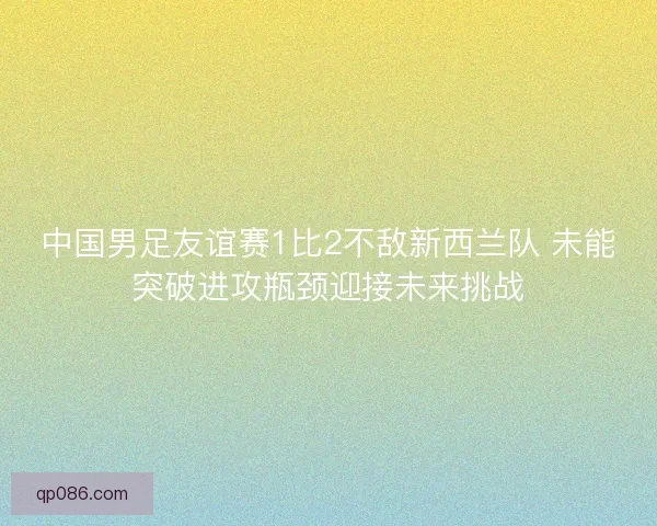 中国男足友谊赛1比2不敌新西兰队 未能突破进攻瓶颈迎接未来挑战
