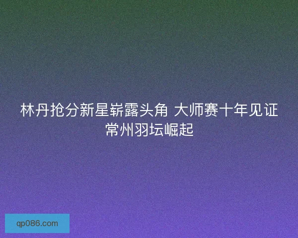 林丹抢分新星崭露头角 大师赛十年见证常州羽坛崛起